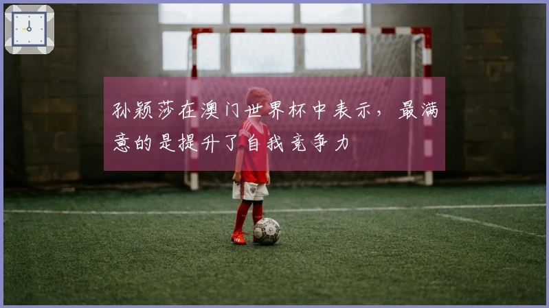 孙颖莎在澳门世界杯中表示，最满意的是提升了自我竞争力